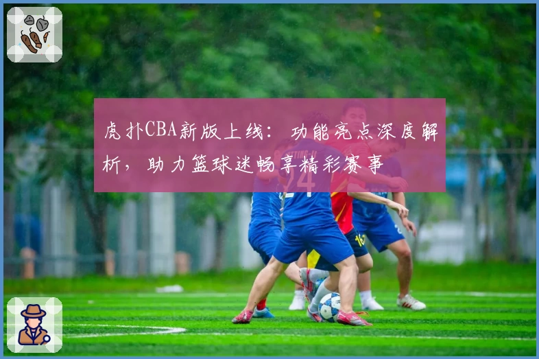 虎扑CBA新版上线：功能亮点深度解析，助力篮球迷畅享精彩赛事