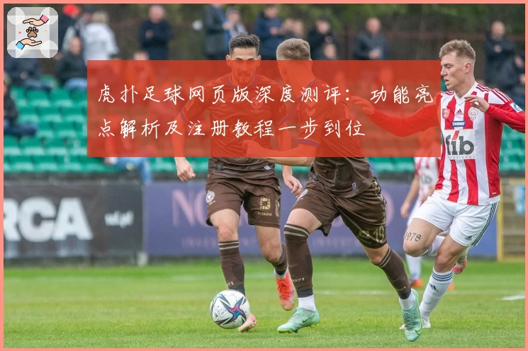 虎扑足球网页版深度测评：功能亮点解析及注册教程一步到位