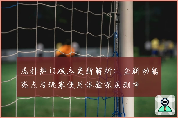 虎扑热门版本更新解析：全新功能亮点与玩家使用体验深度测评
