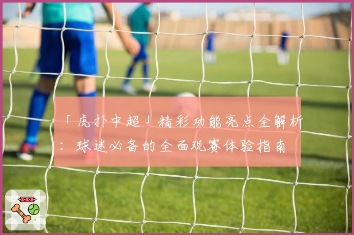 「虎扑中超」精彩功能亮点全解析:球迷必备的全面观赛体验指南