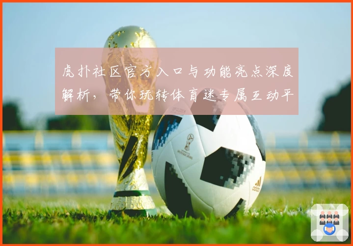 虎扑社区官方入口与功能亮点深度解析,带你玩转体育迷专属互动平台
