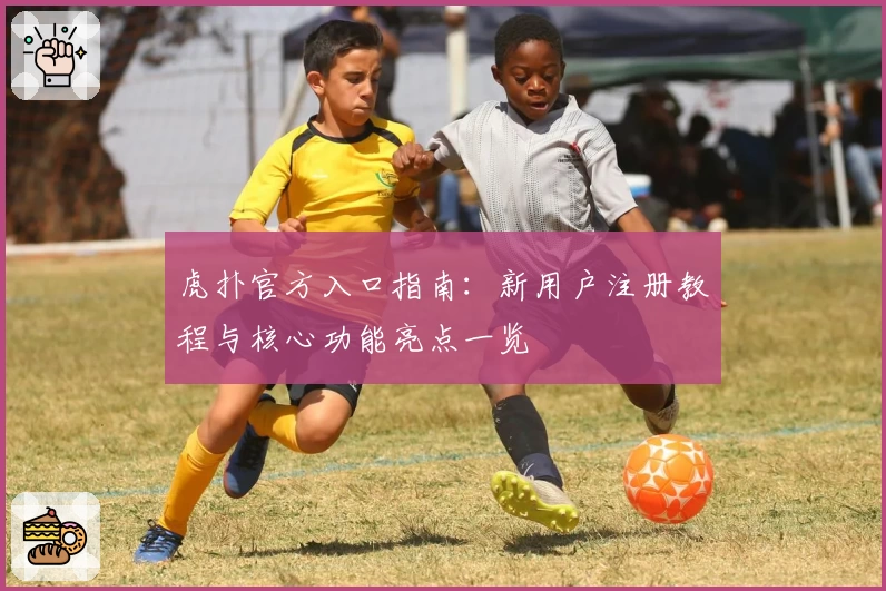 虎扑官方入口指南：新用户注册教程与核心功能亮点一览