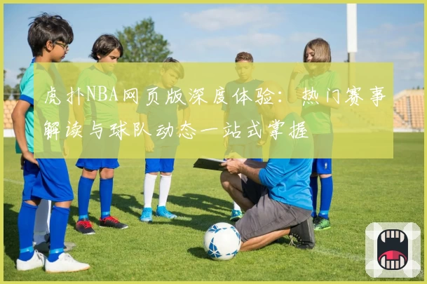 虎扑NBA网页版深度体验：热门赛事解读与球队动态一站式掌握