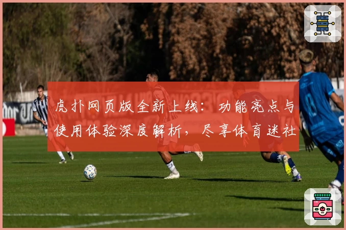 虎扑网页版全新上线：功能亮点与使用体验深度解析，尽享体育迷社交新潮流