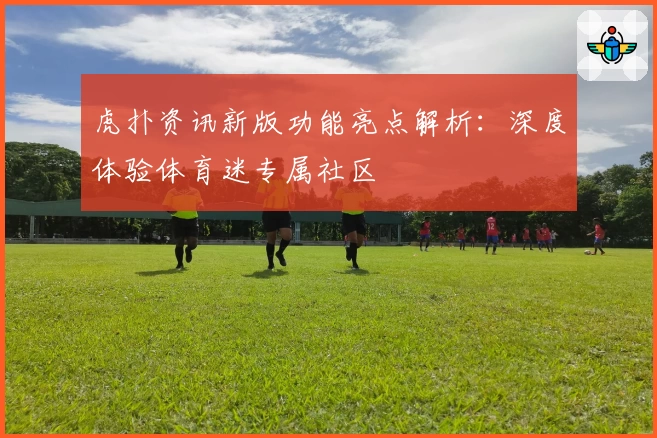 虎扑资讯新版功能亮点解析：深度体验体育迷专属社区