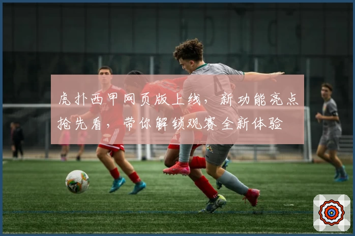 虎扑西甲网页版上线，新功能亮点抢先看，带你解锁观赛全新体验