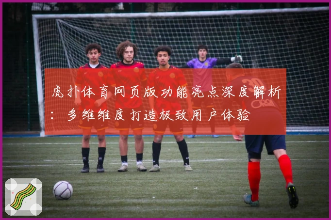虎扑体育网页版功能亮点深度解析:多维维度打造极致用户体验