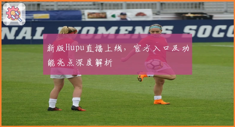 新版Hupu直播上线，官方入口及功能亮点深度解析
