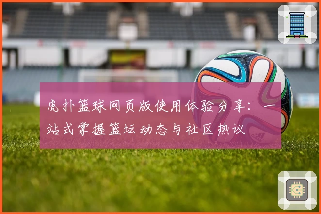 虎扑篮球网页版使用体验分享：一站式掌握篮坛动态与社区热议