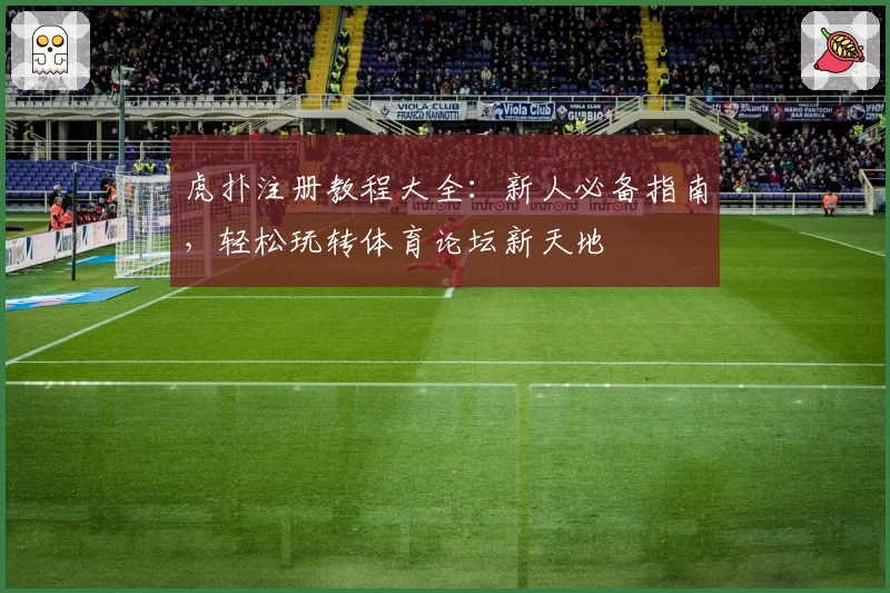虎扑注册教程大全：新人必备指南，轻松玩转体育论坛新天地