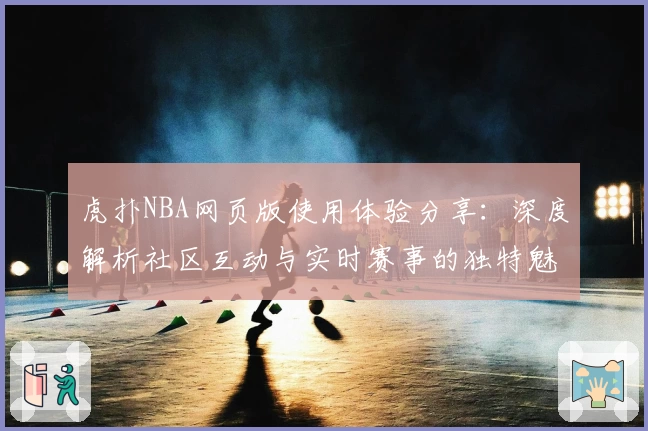 虎扑NBA网页版使用体验分享：深度解析社区互动与实时赛事的独特魅力