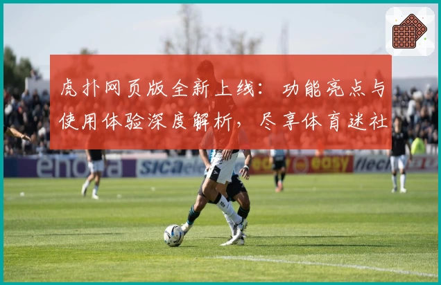 虎扑网页版全新上线：功能亮点与使用体验深度解析，尽享体育迷社交新潮流
