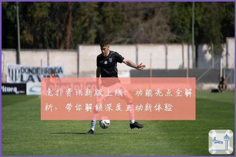 虎扑资讯新版上线：功能亮点全解析，带你解锁深度互动新体验