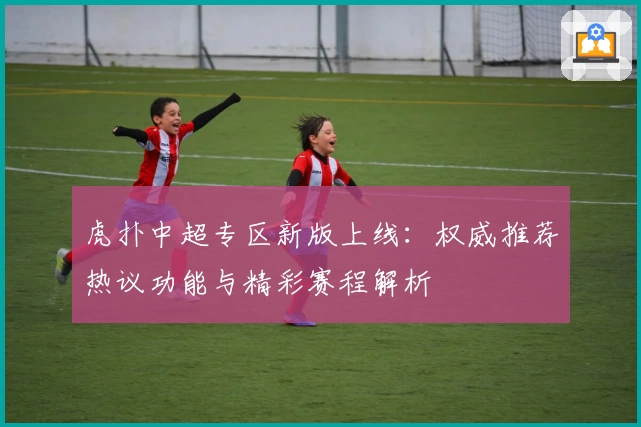 虎扑中超专区新版上线：权威推荐热议功能与精彩赛程解析