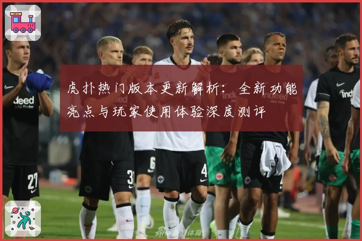 虎扑热门版本更新解析：全新功能亮点与玩家使用体验深度测评