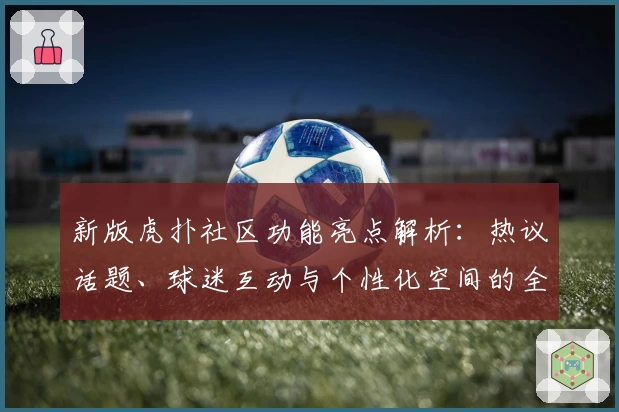新版虎扑社区功能亮点解析：热议话题、球迷互动与个性化空间的全新体验