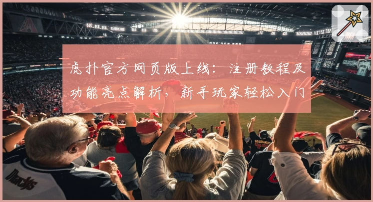 虎扑官方网页版上线：注册教程及功能亮点解析，新手玩家轻松入门攻略