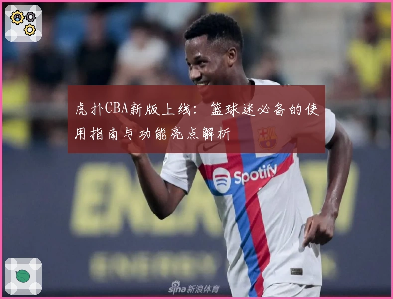 虎扑CBA新版上线：篮球迷必备的使用指南与功能亮点解析