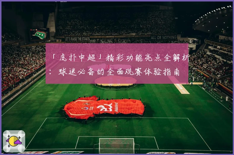 「虎扑中超」精彩功能亮点全解析：球迷必备的全面观赛体验指南
