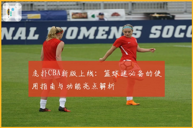 虎扑CBA新版上线：篮球迷必备的使用指南与功能亮点解析