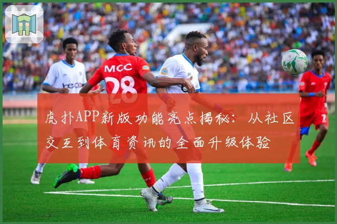 虎扑APP新版功能亮点揭秘：从社区交互到体育资讯的全面升级体验