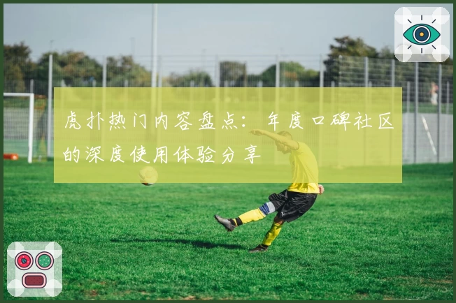 虎扑热门内容盘点：年度口碑社区的深度使用体验分享