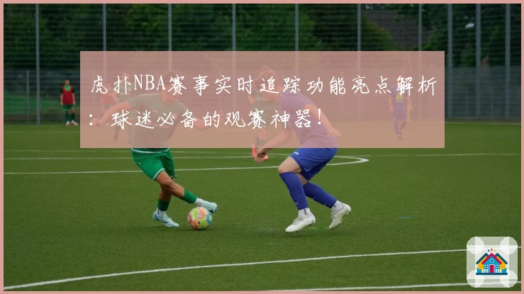 虎扑NBA赛事实时追踪功能亮点解析：球迷必备的观赛神器！