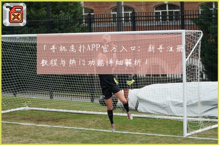 「手机虎扑APP官方入口:新手注册教程与热门功能详细解析」