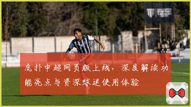 虎扑中超网页版上线,深度解读功能亮点与资深球迷使用体验