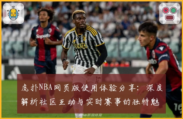 虎扑NBA网页版使用体验分享：深度解析社区互动与实时赛事的独特魅力