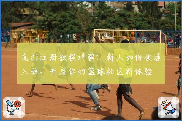 虎扑注册教程详解：新人如何快速入驻，开启你的篮球社区新体验