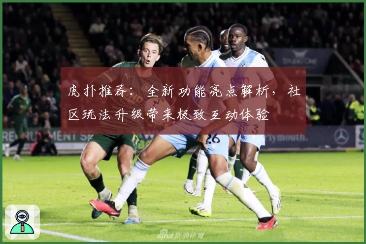 虎扑推荐：全新功能亮点解析，社区玩法升级带来极致互动体验